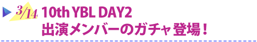 3/14 10thYBL DAY2 出演メンバーのガチャ登場！