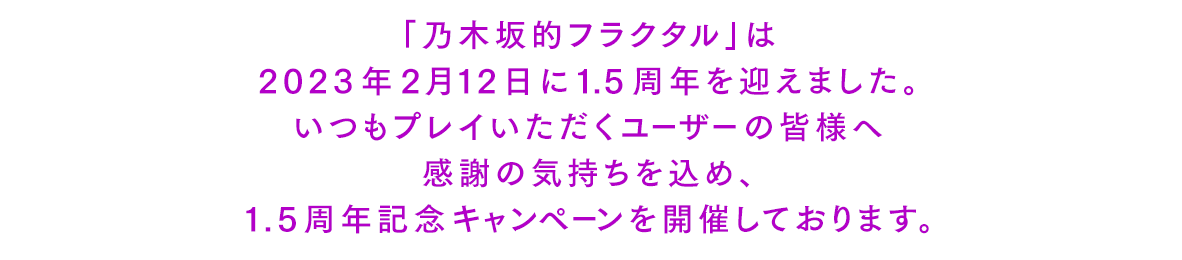 「乃木坂的フラクタル」は2023年2月12日に1.5周年を迎えました。いつもプレイいただくユーザーの皆様へ感謝の気持ちを込め、1.5周年記念キャンペーンを開催しております。